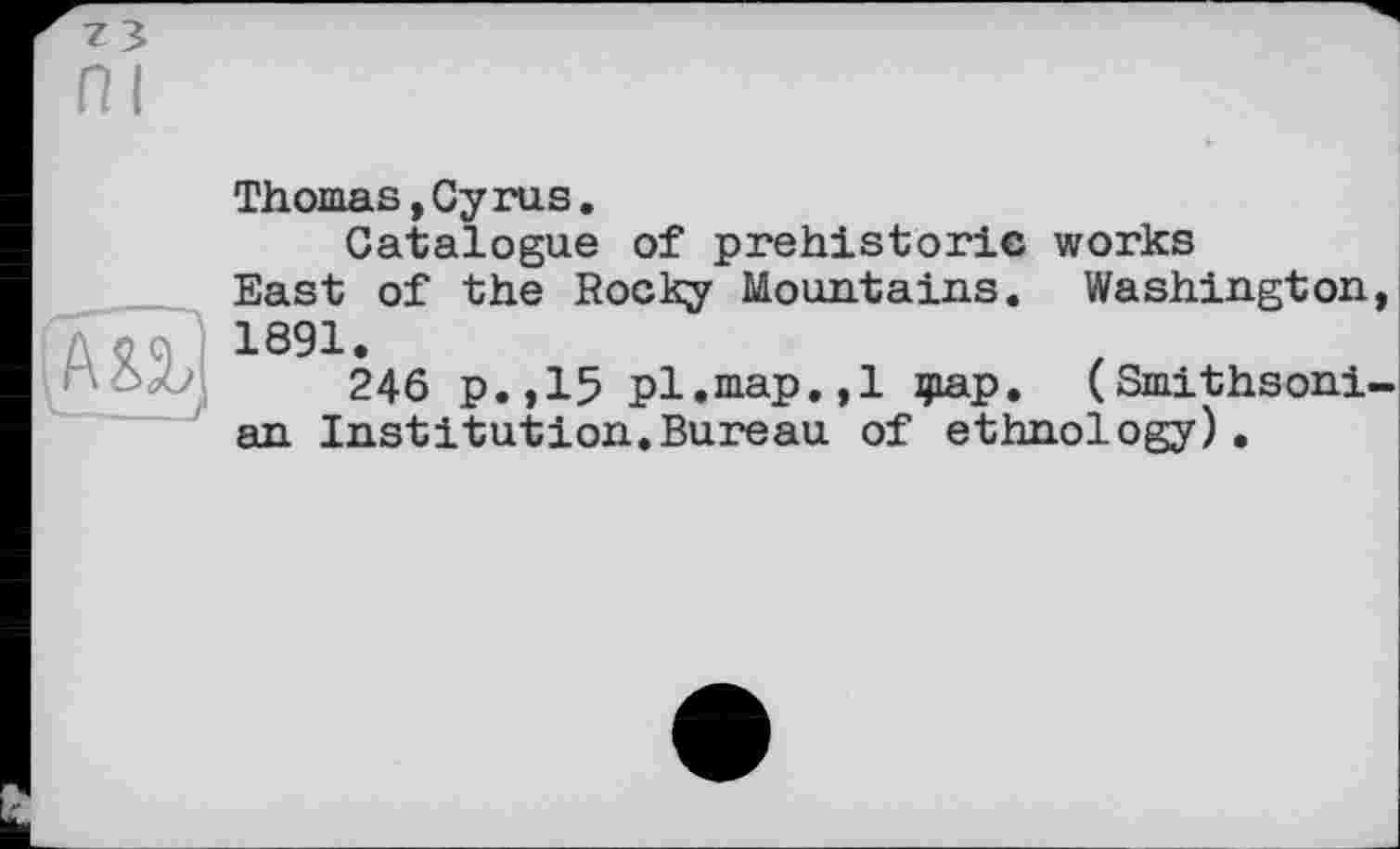 ﻿ni
ВТ]
I_/
Thomas,Суrus.
Catalogue of prehistoric works East of the Rocky Mountains. Washington, 1891.
246 p.,15 pl.map.,1 фар. (Smithsonian Institution.Bureau of ethnology).